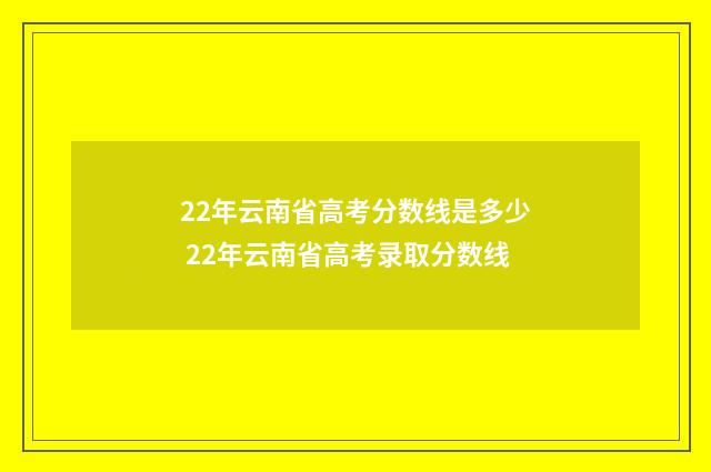 22年云南省高考分数线是多少 22年云南省高考录取分数线