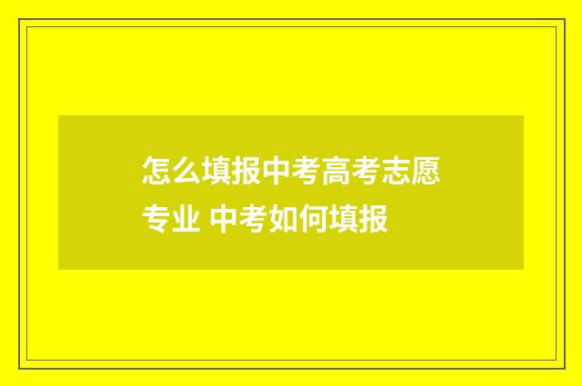 怎么填报中考高考志愿专业 中考如何填报
