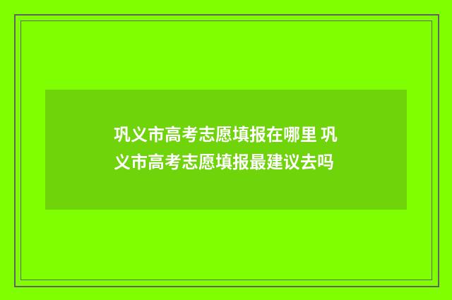 巩义市高考志愿填报在哪里 巩义市高考志愿填报最建议去吗