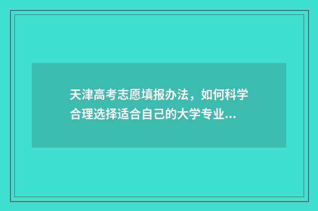 天津高考志愿填报办法，如何科学合理选择适合自己的大学专业？ 天津高考志愿填报后多久查询录取