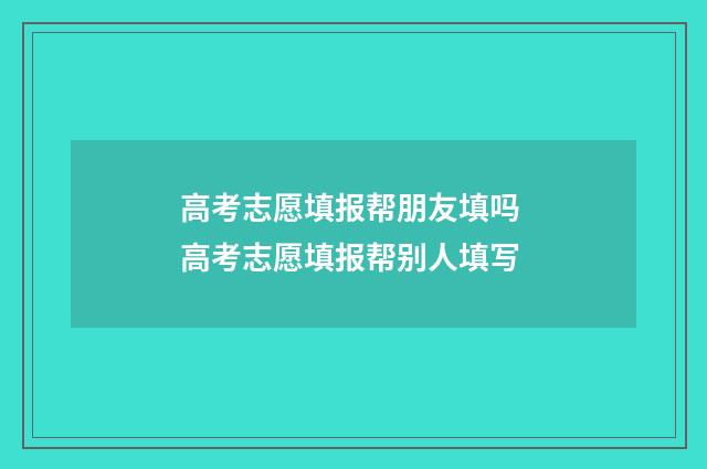 高考志愿填报帮朋友填吗 高考志愿填报帮别人填写