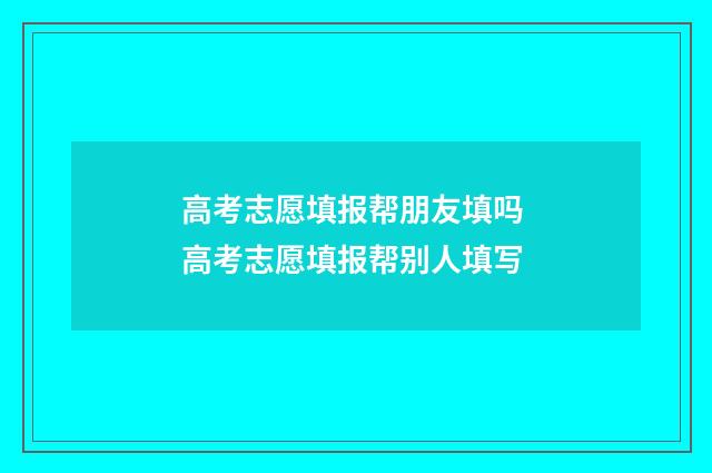 高考志愿填报帮朋友填吗 高考志愿填报帮别人填写