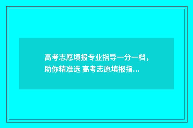 高考志愿填报专业指导一分一档，助你精准选 高考志愿填报指导