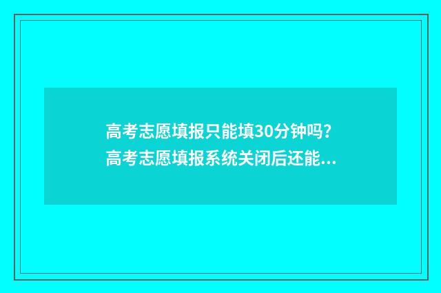 高考志愿填报只能填30分钟吗？高考志愿填报系统关闭后还能填报吗？ 高考志愿填报只有15min