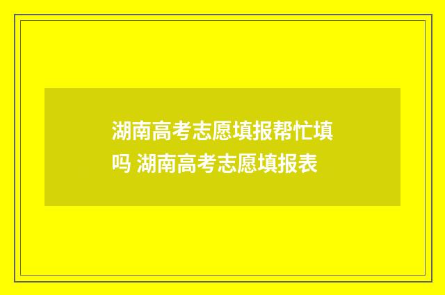 湖南高考志愿填报帮忙填吗 湖南高考志愿填报表