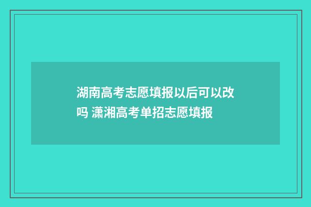 湖南高考志愿填报以后可以改吗 潇湘高考单招志愿填报