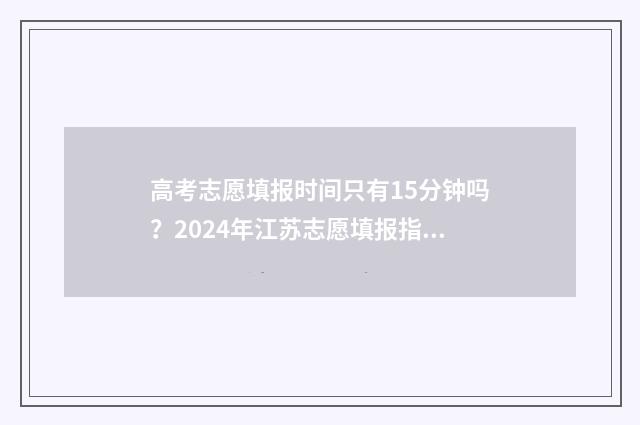 高考志愿填报时间只有15分钟吗？2024年江苏志愿填报指南 山西高考志愿填报时间