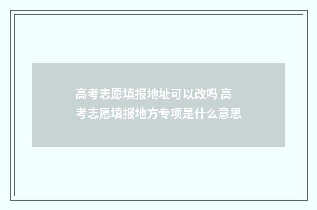 高考志愿填报地址可以改吗 高考志愿填报地方专项是什么意思