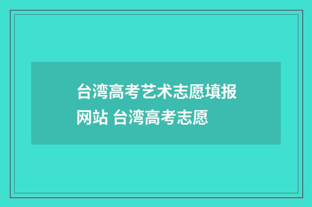 台湾高考艺术志愿填报网站 台湾高考志愿
