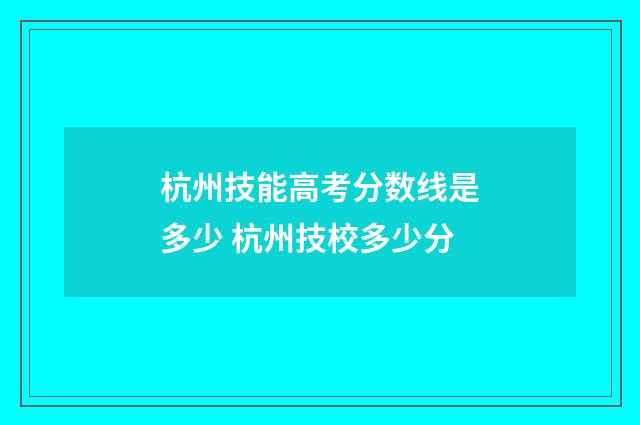 杭州技能高考分数线是多少 杭州技校多少分