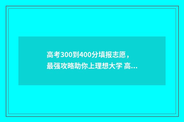 高考300到400分填报志愿，最强攻略助你上理想大学 高考300分和400分的区别