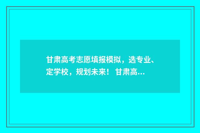 甘肃高考志愿填报模拟，选专业、定学校，规划未来！ 甘肃高考志愿填报时间和截止时间