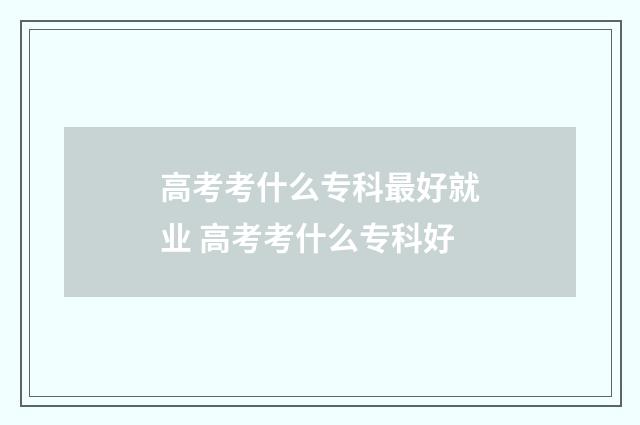 高考考什么专科最好就业 高考考什么专科好