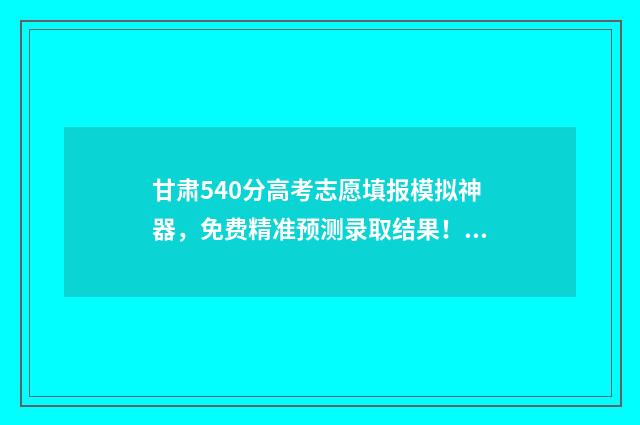 甘肃540分高考志愿填报模拟神器，免费精准预测录取结果！ 甘肃高考550分怎么样
