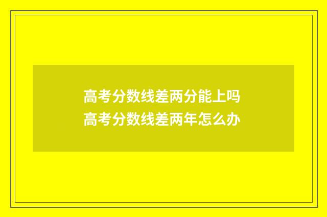 高考分数线差两分能上吗 高考分数线差两年怎么办