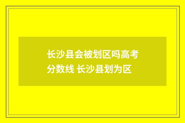 长沙县会被划区吗高考分数线 长沙县划为区