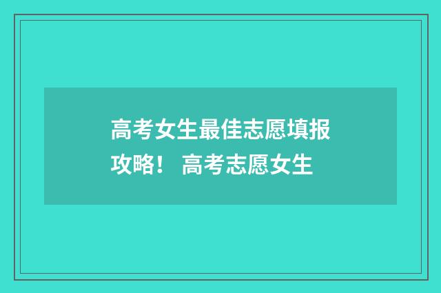 高考女生最佳志愿填报攻略！ 高考志愿女生