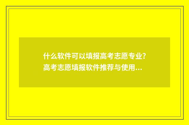 什么软件可以填报高考志愿专业？高考志愿填报软件推荐与使用指南 什么软件可以填报高考志愿