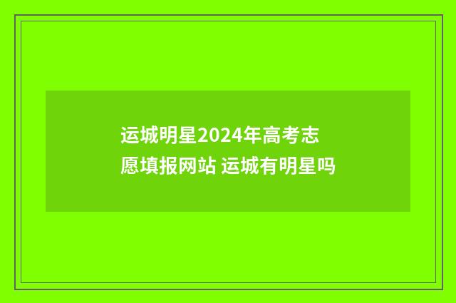 运城明星2024年高考志愿填报网站 运城有明星吗