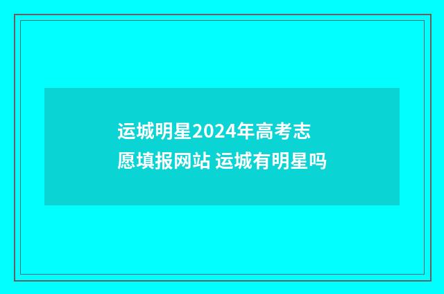 运城明星2024年高考志愿填报网站 运城有明星吗