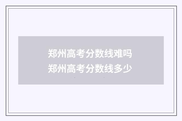 郑州高考分数线难吗 郑州高考分数线多少