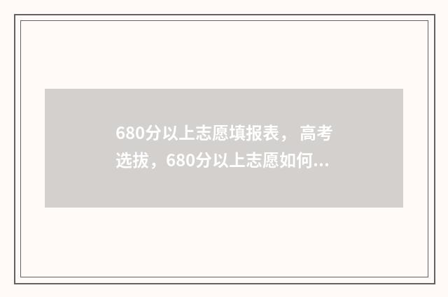 680分以上志愿填报表， 高考选拔，680分以上志愿如何填报，志愿填报攻略 高考680分以上