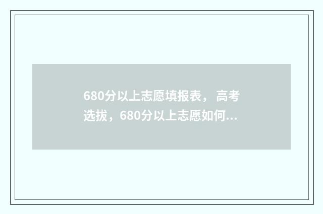 680分以上志愿填报表， 高考选拔，680分以上志愿如何填报，志愿填报攻略 高考680分以上
