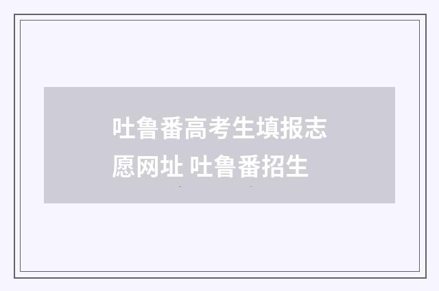 吐鲁番高考生填报志愿网址 吐鲁番招生