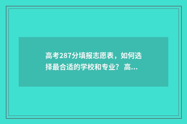 高考287分填报志愿表，如何选择最合适的学校和专业？ 高考分数287分能报哪所学校