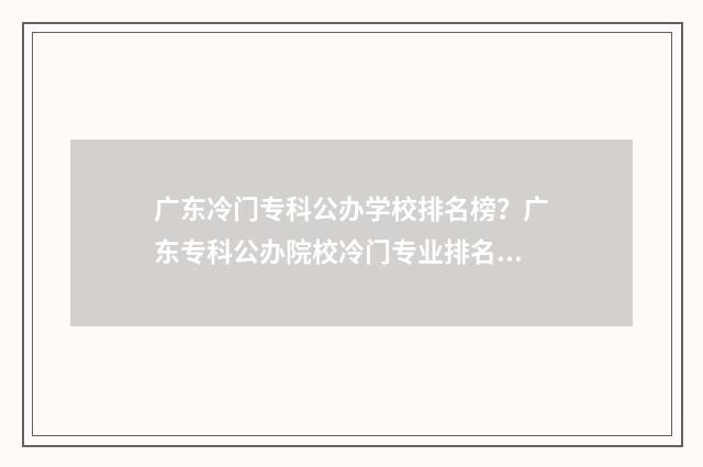 广东冷门专科公办学校排名榜？广东专科公办院校冷门专业排名 广东省最好专科公办的学院排行榜