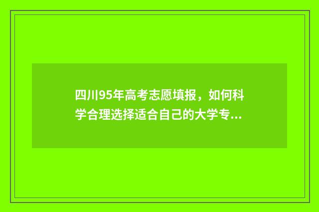 四川95年高考志愿填报，如何科学合理选择适合自己的大学专业？ 四川95年高考志愿填报表
