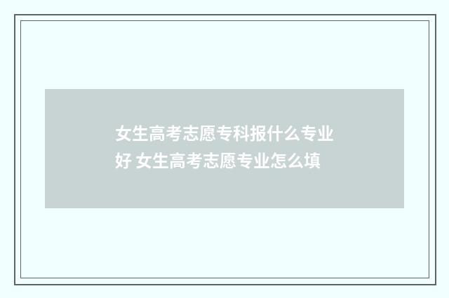 女生高考志愿专科报什么专业好 女生高考志愿专业怎么填