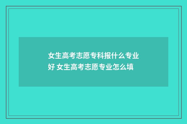 女生高考志愿专科报什么专业好 女生高考志愿专业怎么填