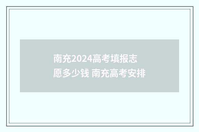 南充2024高考填报志愿多少钱 南充高考安排