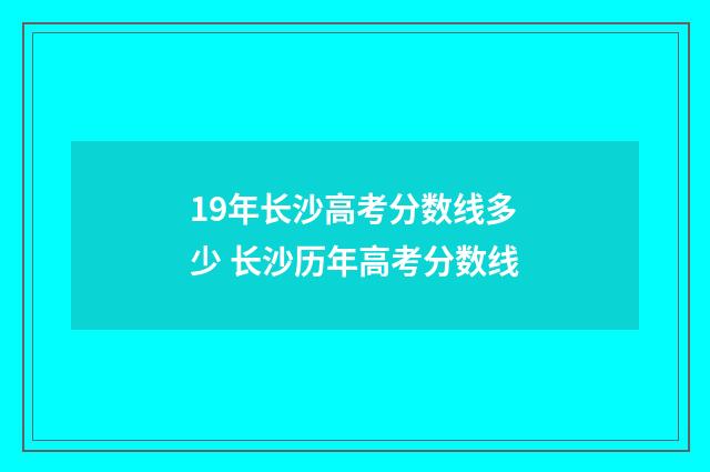 19年长沙高考分数线多少 长沙历年高考分数线