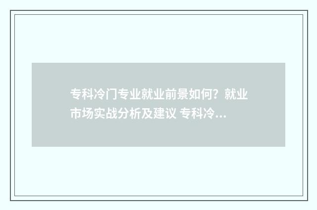 专科冷门专业就业前景如何？就业市场实战分析及建议 专科冷门专业但前景火爆