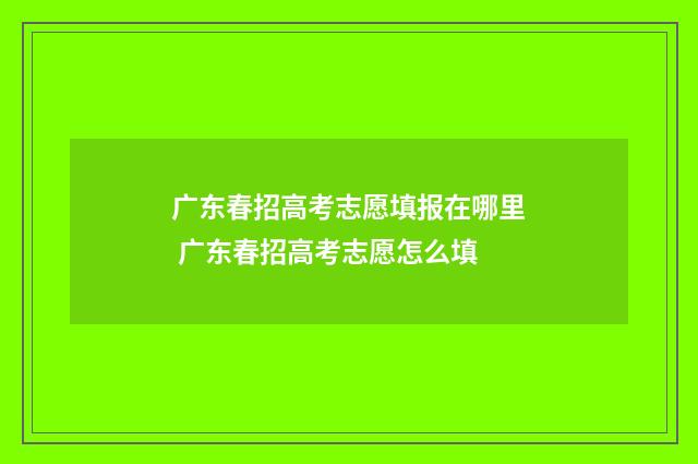 广东春招高考志愿填报在哪里 广东春招高考志愿怎么填