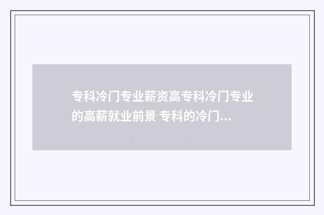 专科冷门专业薪资高专科冷门专业的高薪就业前景 专科的冷门专业