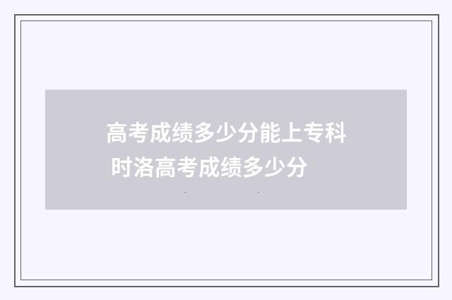 高考成绩多少分能上专科 时洛高考成绩多少分