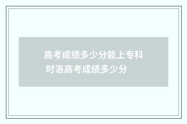 高考成绩多少分能上专科 时洛高考成绩多少分
