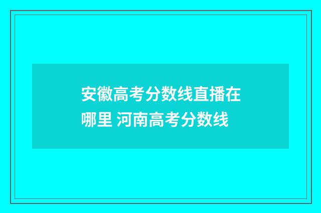 安徽高考分数线直播在哪里 河南高考分数线