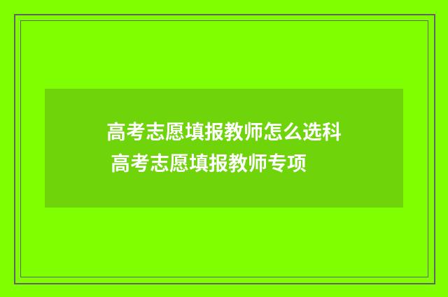 高考志愿填报教师怎么选科 高考志愿填报教师专项