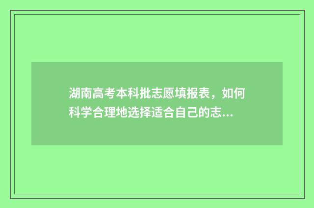 湖南高考本科批志愿填报表，如何科学合理地选择适合自己的志愿？ 湖南高考本科批二次征集志愿