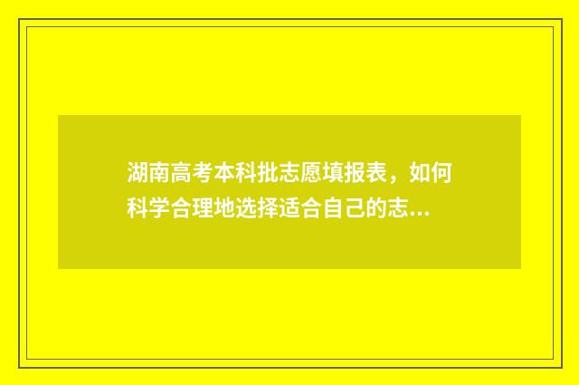 湖南高考本科批志愿填报表，如何科学合理地选择适合自己的志愿？ 湖南高考本科批二次征集志愿