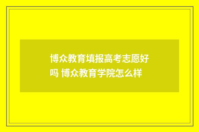 博众教育填报高考志愿好吗 博众教育学院怎么样