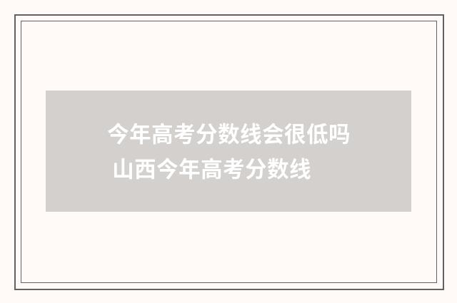 今年高考分数线会很低吗 山西今年高考分数线