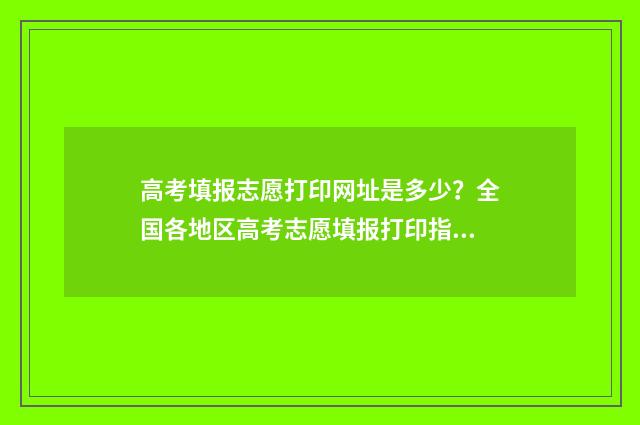 高考填报志愿打印网址是多少？全国各地区高考志愿填报打印指南 高考志愿填报怎么打印出来