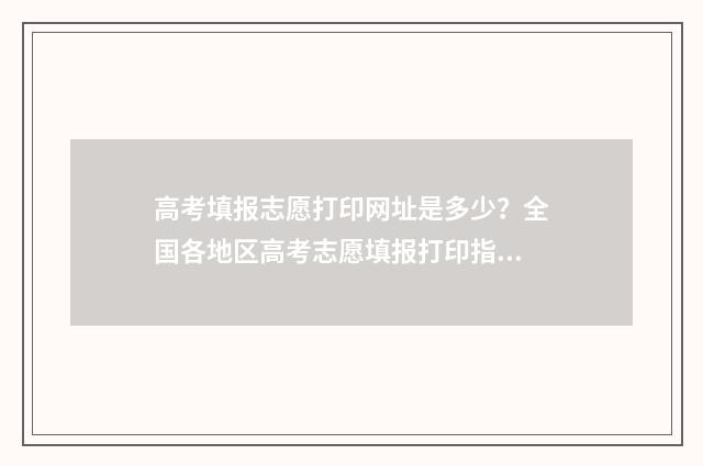 高考填报志愿打印网址是多少？全国各地区高考志愿填报打印指南 高考志愿填报怎么打印出来