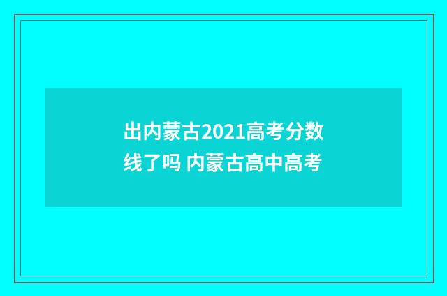 出内蒙古2021高考分数线了吗 内蒙古高中高考