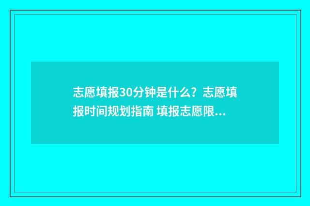 志愿填报30分钟是什么？志愿填报时间规划指南 填报志愿限时多长时间